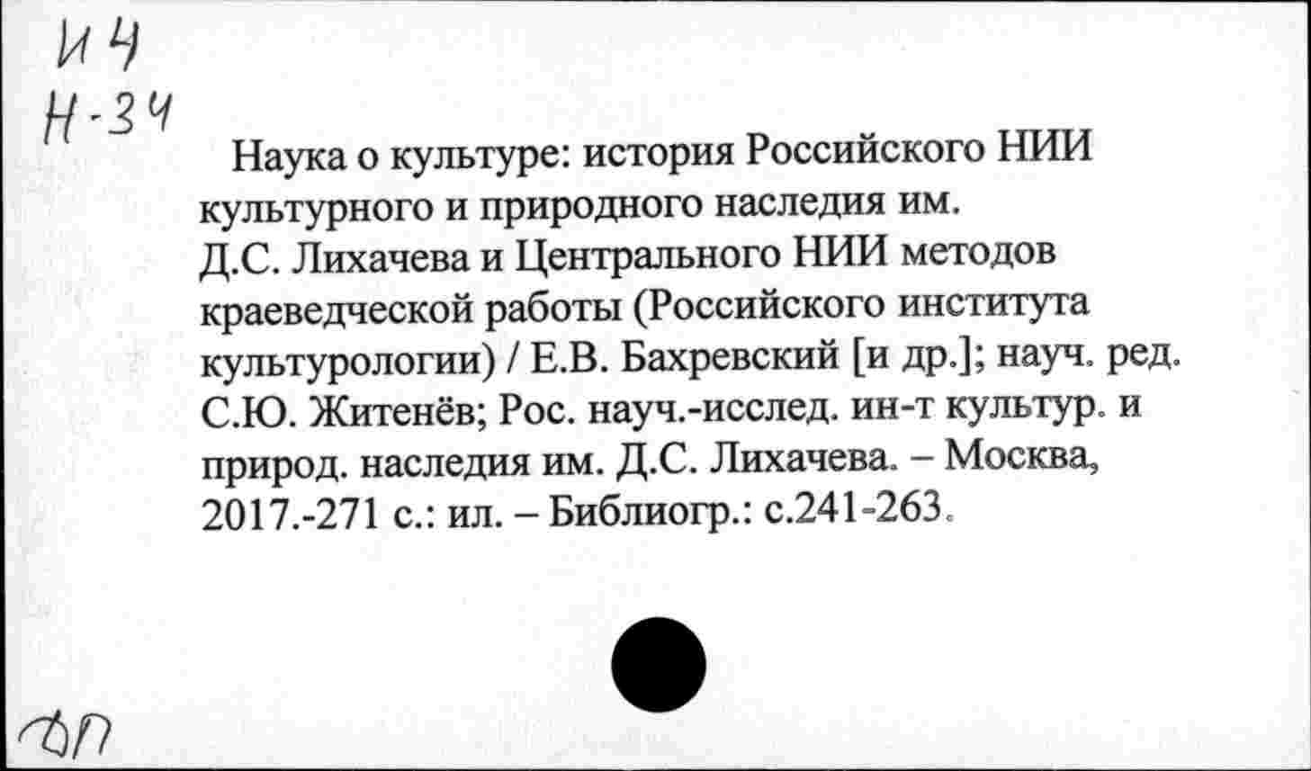 ﻿ин
Н-зч
Наука о культуре: история Российского НИИ культурного и природного наследия им. Д.С. Лихачева и Центрального НИИ методов краеведческой работы (Российского института культурологии) / Е.В. Бахревский [и др.]; науч. ред. С.Ю. Житенёв; Рос. науч.-исслед. ин-т культур, и природ, наследия им. Д.С. Лихачева. - Москва, 2017.-271 с.: ил. - Библиогр.: с.241-263.
